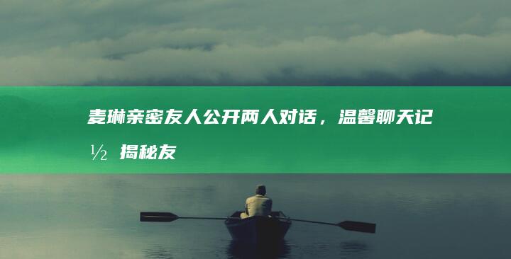 麦琳亲密友人公开两人对话，温馨聊天记录揭秘友谊深刻瞬间